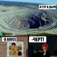 -Я тут в дыре -В анусе -Черт!