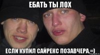 ебать ты лох если купил сайрекс позавчера.=)