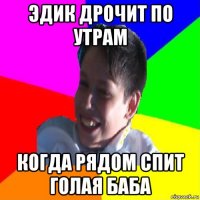 эдик дрочит по утрам когда рядом спит голая баба