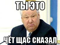 ты это чёт щас сказал