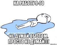 на работу 9-го не думай об этом. просто не думай(((