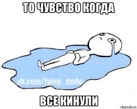 то чувство когда все кинули