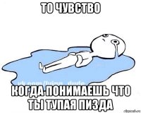 то чувство когда понимаешь что ты тупая пизда