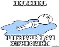 когда никогда не побываешь на фан встречи с галей :(