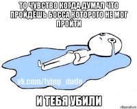 то чувство когда думал что пройдёшь босса которого не мог пройти и тебя убили