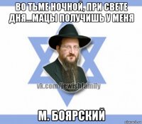 во тьме ночной, при свете дня...мацы получишь у меня м. боярский