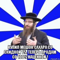  купил мешок сахара со скидкой 1%. теперь продам со 100% наценкой !