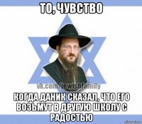 то, чувство когда даник сказал, что его возьмут в другую школу с радостью