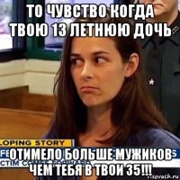 то чувство когда твою 13 летнюю дочь отимело больше мужиков чем тебя в твои 35!!!