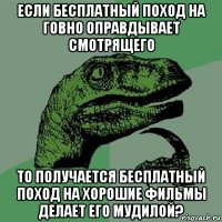 если бесплатный поход на говно оправдывает смотрящего то получается бесплатный поход на хорошие фильмы делает его мудилой?