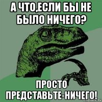 а что,если бы не было ничего? просто представьте-ничего!