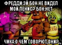 фредди:эй бон не видел мой пенис? бон:нет чика:о чем говорют они?