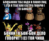 бля!бонни тебе надо в лавку лиц ! это я тебе как сестра говорю ! (с) бонбон бонни ! а бон-бон дело говорит ! (с) той чика
