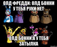 олд фредди: олд бонни у тебя руки нет олд бонни:а у тебя затылка