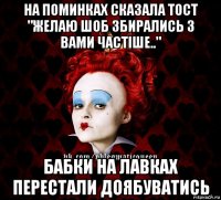 на поминках сказала тост "желаю шоб збирались з вами частіше.." бабки на лавках перестали доябуватись