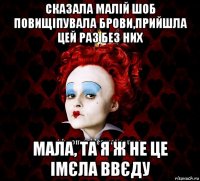 сказала малій шоб повищіпувала брови,прийшла цей раз без них мала, та я ж не це імєла ввєду