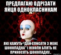 предлагаю одрізати яйця однокласникам які кажуть "дай списати з мене шоколадка" і ніколи блять не приносять шоколадку..