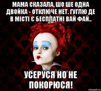 мама сказала, шо ше одна двойка - отключе нет. гуглю де в місті є бесплатні вай фай.. усеруся но не покорюся!