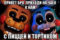 привет бро ,приходи на чаек к нам с пиццей и тортиком