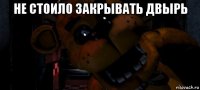 не стоило закрывать двырь 