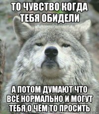 то чувство когда тебя обидели а потом думают что всё нормально и могут тебя о чём то просить