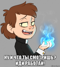  ну и что ты смотришь? иди работай!