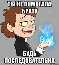 ты не помогала брату будь последовательна