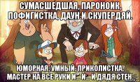 сумасшедшая, пароноик, пофигистка, даун и скупердяй. юморная, умный, приколистка, мастер на все руки и... и... и дядя стен.