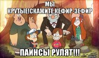 мы крутые!скажите,кефир-зефир паинсы рулят!!!