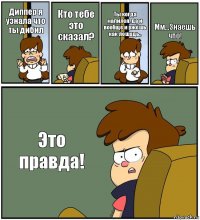 Диппер я узнала что ты дибил Кто тебе это сказал? Ты когда напился, да и вообще и ржёшь как лошадь.. Мм...Знаешь что! Это правда!