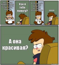 Дипер, привет. Я влюбилась в парня, а у него есть девушка. Что мне делать, помоги мне. Как я тебе помогу? Ну, я хотела, чтобы ты увёл у него девушку, а я быстренько подружилась с ним. ..... А она красивая?