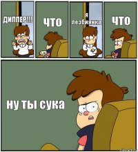 ДИППЕР!!! что я лезбиянка что ну ты сука