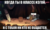 когда ты в классе изгой, и с тобой ни кто не общается.