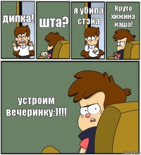 дипка! шта? я убила стэна Круто хижина наша! устроим вечеринку:)!!!