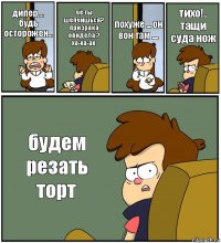 дипер.... будь осторожен... чё ты шепчишься? призрака овидела ? ха-ха-ах похуже ... он вон там .... тихо!.. тащи суда нож будем резать торт