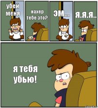 убей меня нахер тебе это? эм... я.я.я.. я тебя убью!