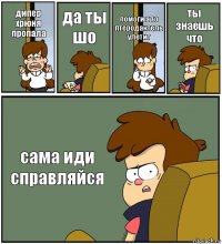 дипер хрюня пропала да ты шо помоги а то птеродактель улетит ты знаешь что сама иди справляйся