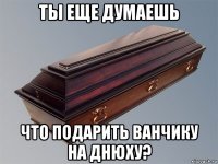 ты еще думаешь что подарить ванчику на днюху?