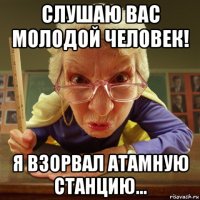 слушаю вас молодой человек! я взорвал атамную станцию...