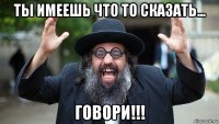 ты имеешь что то сказать... говори!!!