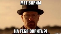 мет варим на тебя варить?)