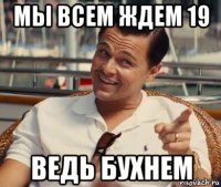 мы всем ждем 19 ведь бухнем