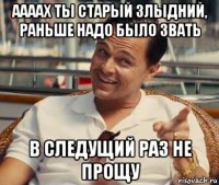 аааах ты старый злыдний, раньше надо было звать в следущий раз не прощу