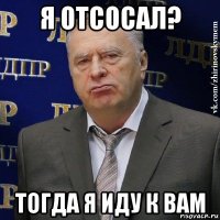 я отсосал? тогда я иду к вам