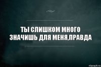 ты слишком много значишь для меня,правда