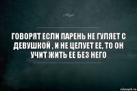 говорят если парень не гуляет с девушкой , и не целует ее, то он учит жить ее без него