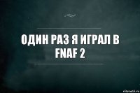 один раз я играл в fnaf 2