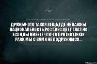 ДРУЖБА-ЭТО ТАКАЯ ВЕЩЬ,ГДЕ НЕ ВАЖНЫ НАЦИОНАЛЬНОСТЬ,РОСТ,ВЕС,ЦВЕТ ГЛАЗ,НО ЕСЛИ,ВЫ ИМЕЕТЕ ЧТО-ТО ПРОТИВ LINKIN PARK,МЫ С ВАМИ НЕ ПОДРУЖИМСЯ...