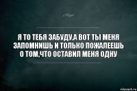 Я то тебя забуду,а вот ты меня запомнишь и только пожалеешь о том,что оставил меня одну