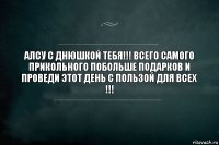 АЛСУ С ДНЮШКОЙ ТЕБЯ!!! ВСЕГО САМОГО ПРИКОЛЬНОГО ПОБОЛЬШЕ ПОДАРКОВ И ПРОВЕДИ ЭТОТ ДЕНЬ С ПОЛЬЗОЙ ДЛЯ ВСЕХ !!!